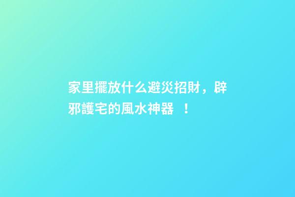 家里擺放什么避災招財，辟邪護宅的風水神器！